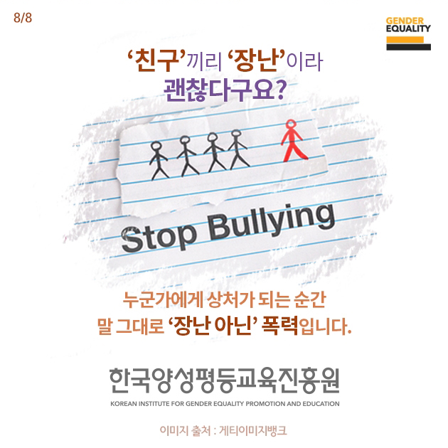 [8/8페이지] '친구'끼리 '장난'이라 괜찮다구요?
            Stop Bullying
            누군가에게 상처가 되는 순간 말 그대로 '장난 아닌' 폭력입니다.
            한국양성평등교육진흥원 KOREAN INSTITUTE FOR GENDER EQUALITY PROMOTION AND EDUACTION